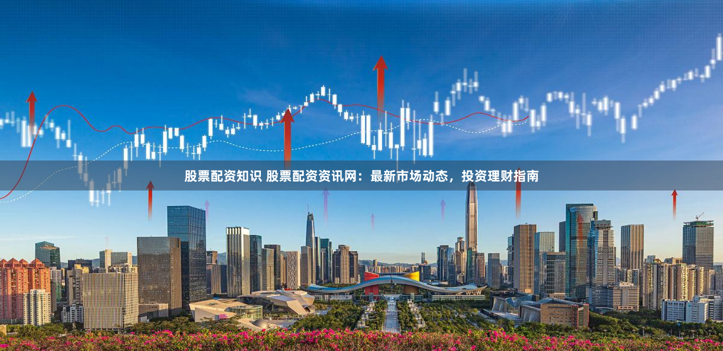 股票配资知识 股票配资资讯网：最新市场动态，投资理财指南
