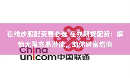 在线炒股配资看必选 在线期货配资：解锁无限交易潜能，助你财富增值