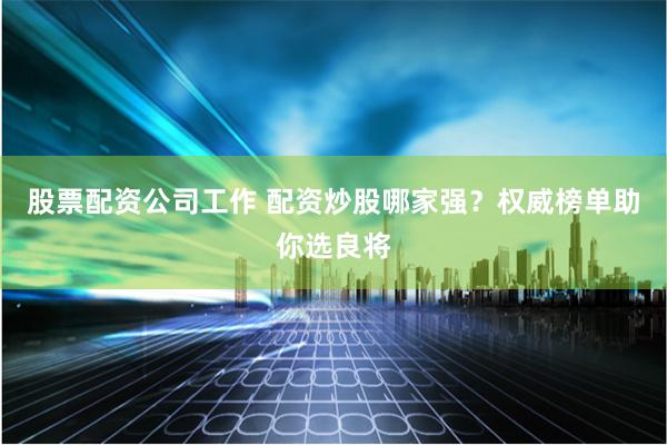 股票配资公司工作 配资炒股哪家强？权威榜单助你选良将