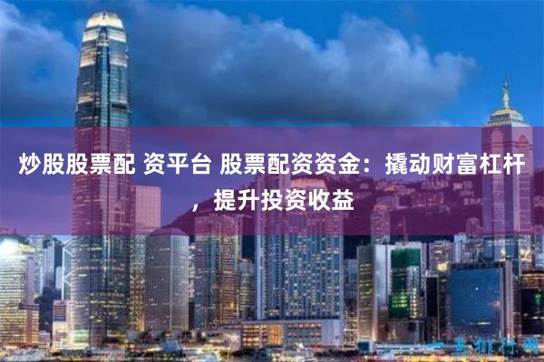 炒股股票配 资平台 股票配资资金：撬动财富杠杆，提升投资收益