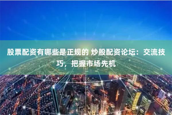股票配资有哪些是正规的 炒股配资论坛：交流技巧，把握市场先机