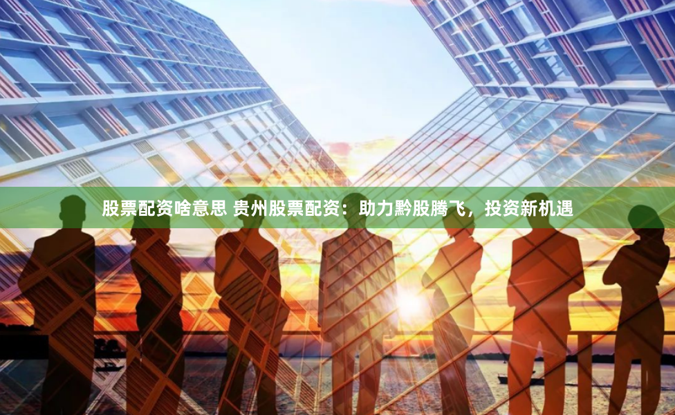 股票配资啥意思 贵州股票配资：助力黔股腾飞，投资新机遇