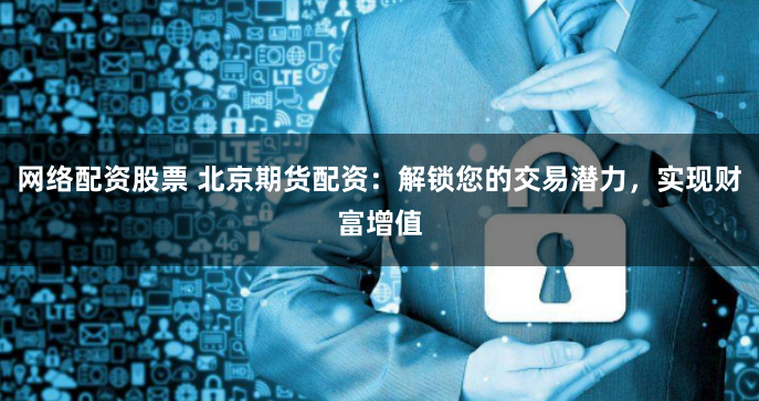 网络配资股票 北京期货配资：解锁您的交易潜力，实现财富增值