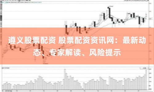 遵义股票配资 股票配资资讯网：最新动态、专家解读、风险提示