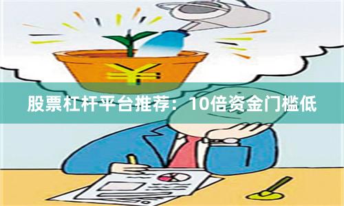 股票杠杆平台推荐：10倍资金门槛低
